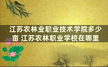 江苏农林业职业技术学院多少亩 江苏农林职业学校在哪里